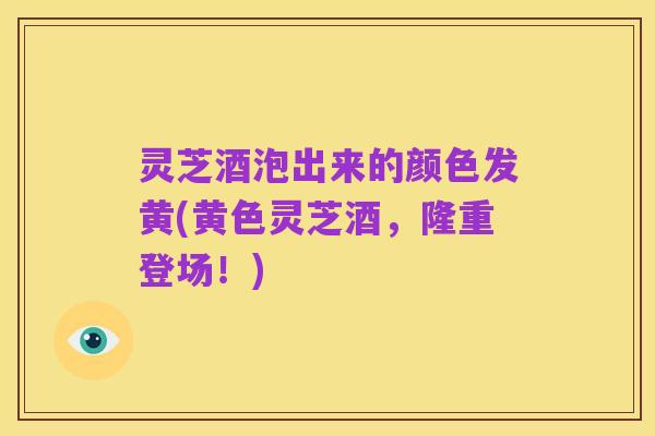 灵芝酒泡出来的颜色发黄(黄色灵芝酒,隆重登场!)