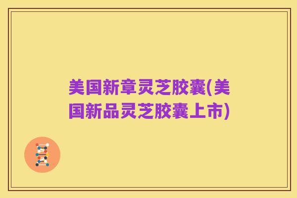 美国新章灵芝胶囊(美国新品灵芝胶囊上市)