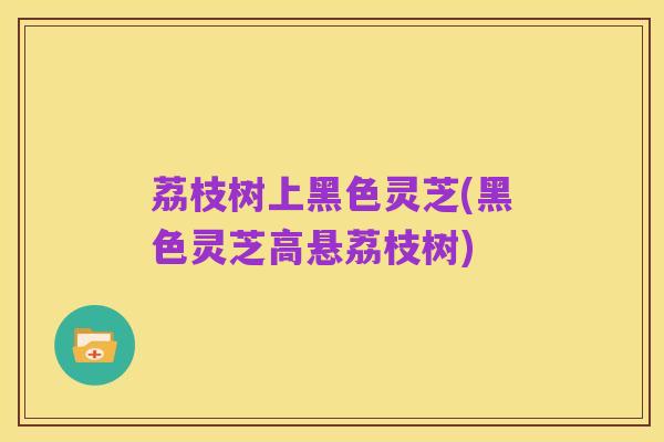 荔枝树上黑色灵芝(黑色灵芝高悬荔枝树)