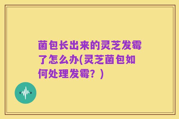 菌包长出来的灵芝发霉了怎么办(灵芝菌包如何处理发霉?)