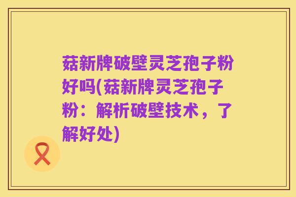 菇新牌破壁灵芝孢子粉好吗(菇新牌灵芝孢子粉：解析破壁技术，了解好处)