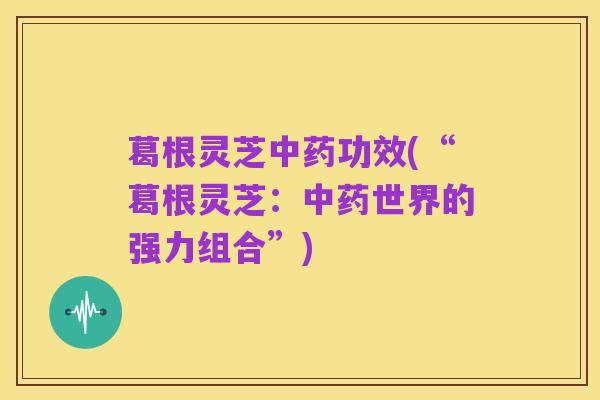 葛根灵芝中药功效(“葛根灵芝:中药世界的强力组合”)
