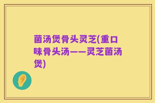 菌汤煲骨头灵芝(重口味骨头汤——灵芝菌汤煲)