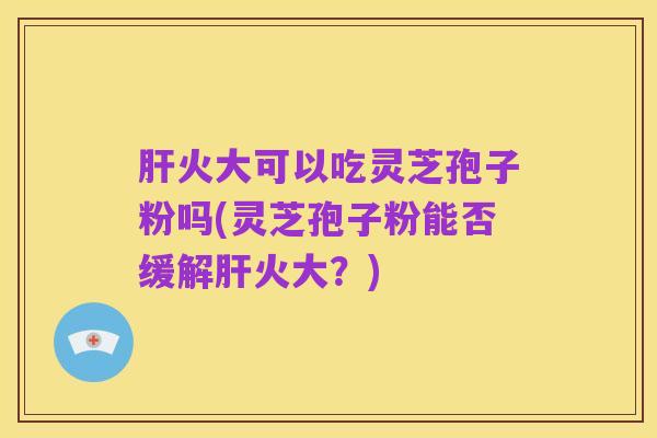 肝火大可以吃灵芝孢子粉吗(灵芝孢子粉能否缓解肝火大？)