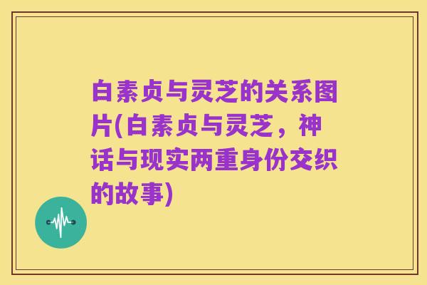 白素贞与灵芝的关系图片(白素贞与灵芝，神话与现实两重身份交织的故事)