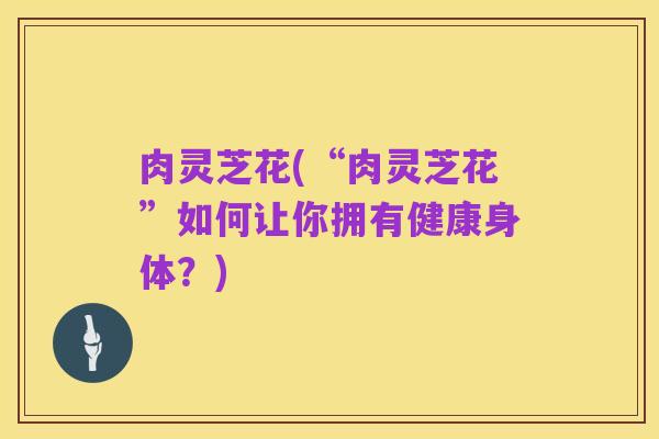 肉灵芝花(“肉灵芝花”如何让你拥有健康身体?)