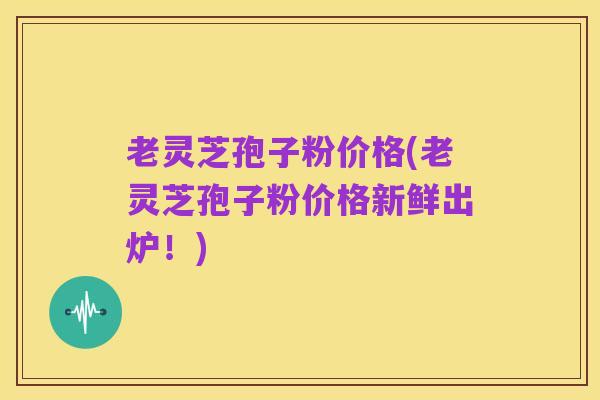 老灵芝孢子粉价格(老灵芝孢子粉价格新鲜出炉!)