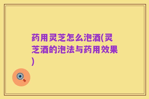 药用灵芝怎么泡酒(灵芝酒的泡法与药用效果)