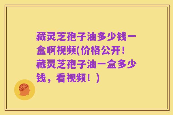 藏灵芝孢子油多少钱一盒啊视频(价格公开！藏灵芝孢子油一盒多少钱，看视频！)