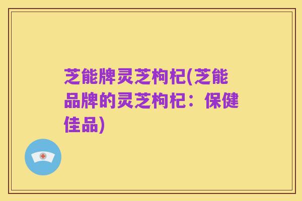 芝能牌灵芝枸杞(芝能品牌的灵芝枸杞:保健佳品)