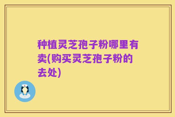 种植灵芝孢子粉哪里有卖(购买灵芝孢子粉的去处)