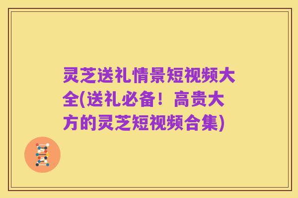 灵芝送礼情景短视频大全(送礼必备！高贵大方的灵芝短视频合集)