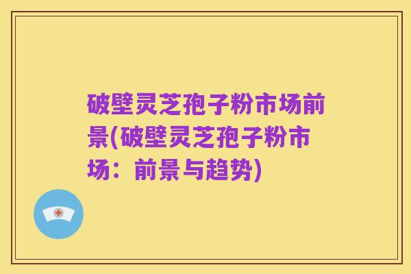 破壁灵芝孢子粉市场前景(破壁灵芝孢子粉市场：前景与趋势)