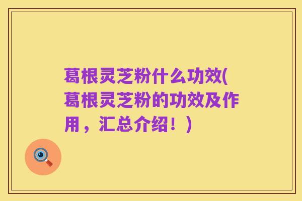 葛根灵芝粉什么功效(葛根灵芝粉的功效及作用,汇总介绍!)