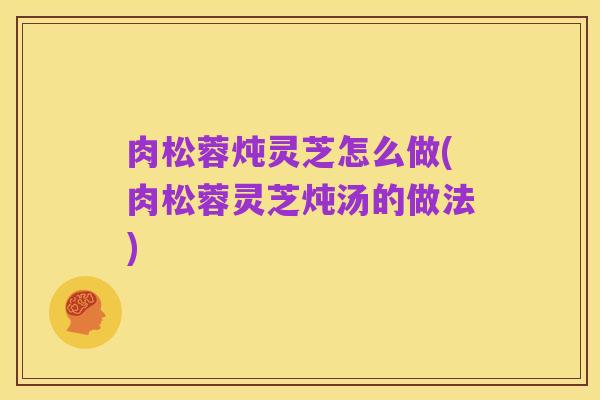 肉松蓉炖灵芝怎么做(肉松蓉灵芝炖汤的做法)