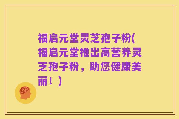福启元堂灵芝孢子粉(福启元堂推出高营养灵芝孢子粉,助您健康美丽!)