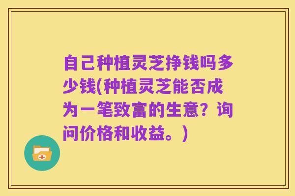 自己种植灵芝挣钱吗多少钱(种植灵芝能否成为一笔致富的生意？询问价格和收益。)