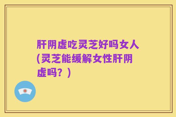 肝阴虚吃灵芝好吗女人(灵芝能缓解女性肝阴虚吗?)