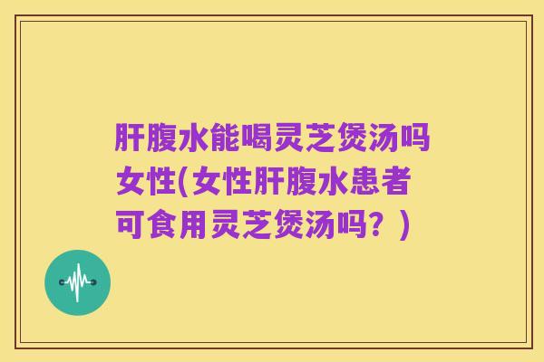 肝腹水能喝灵芝煲汤吗女性(女性肝腹水患者可食用灵芝煲汤吗?)