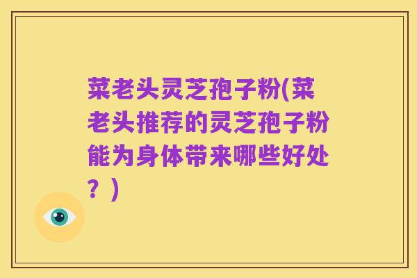 菜老头灵芝孢子粉(菜老头推荐的灵芝孢子粉能为身体带来哪些好处？)