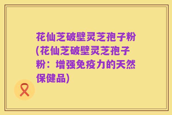 花仙芝破壁灵芝孢子粉(花仙芝破壁灵芝孢子粉：增强免疫力的天然保健品)