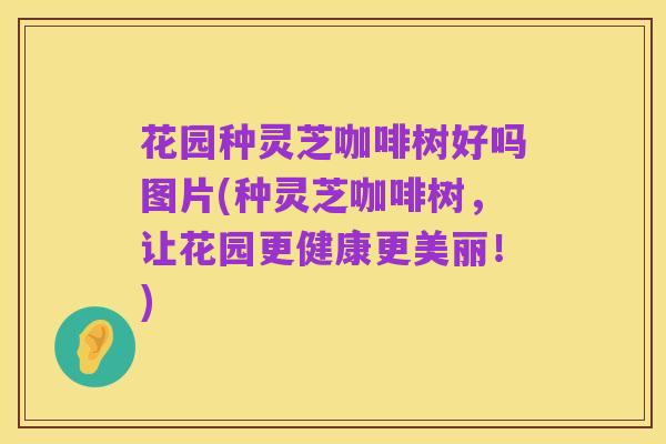 花园种灵芝咖啡树好吗图片(种灵芝咖啡树，让花园更健康更美丽！)