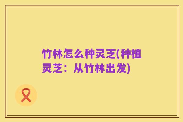 竹林怎么种灵芝(种植灵芝:从竹林出发)