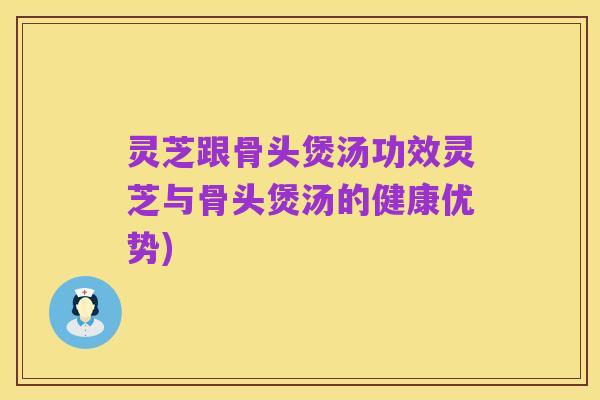 灵芝跟骨头煲汤功效灵芝与骨头煲汤的健康优势)
