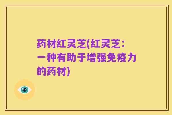 药材红灵芝(红灵芝:一种有助于增强免疫力的药材)
