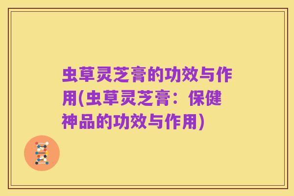 虫草灵芝膏的功效与作用(虫草灵芝膏：保健神品的功效与作用)