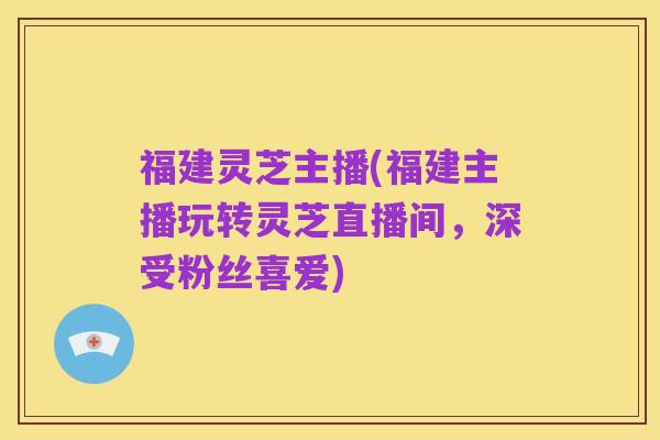 福建灵芝主播(福建主播玩转灵芝直播间，深受粉丝喜爱)