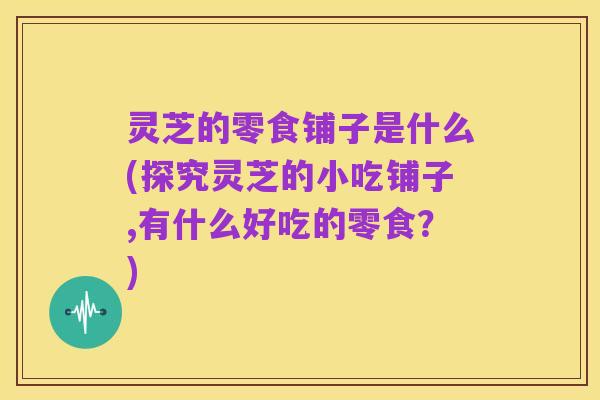 灵芝的零食铺子是什么(探究灵芝的小吃铺子,有什么好吃的零食?)