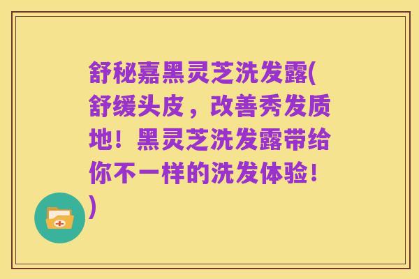 舒秘嘉黑灵芝洗发露(舒缓头皮,改善秀发质地!黑灵芝洗发露带给你不一样的洗发体验!)