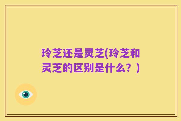 玲芝还是灵芝(玲芝和灵芝的区别是什么?)