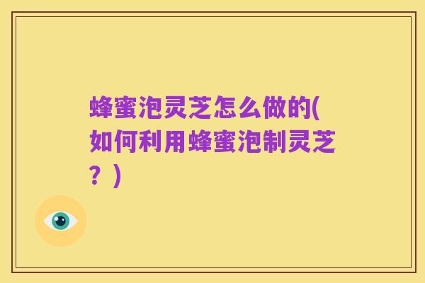 蜂蜜泡灵芝怎么做的(如何利用蜂蜜泡制灵芝?)