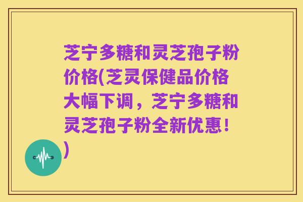 芝宁多糖和灵芝孢子粉价格(芝灵保健品价格大幅下调,芝宁多糖和灵芝孢子粉全新优惠!)