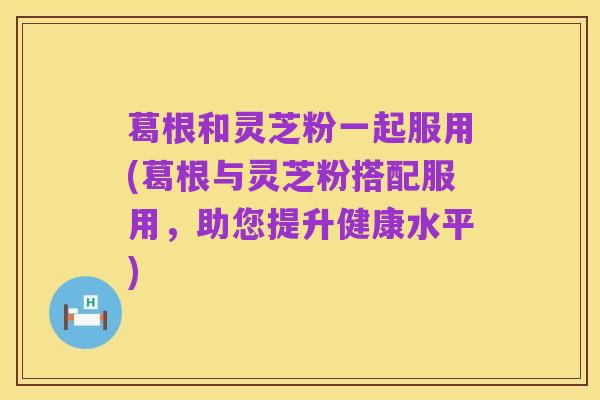 葛根和灵芝粉一起服用(葛根与灵芝粉搭配服用，助您提升健康水平)