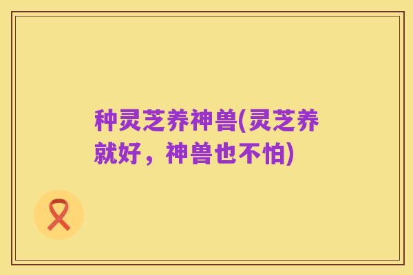 种灵芝养神兽(灵芝养就好,神兽也不怕)