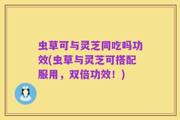 虫草可与灵芝同吃吗功效(虫草与灵芝可搭配服用,双倍功效!)