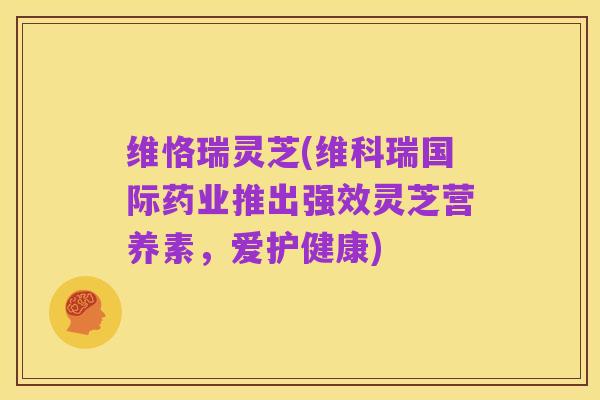 维恪瑞灵芝(维科瑞国际药业推出强效灵芝营养素,爱护健康)