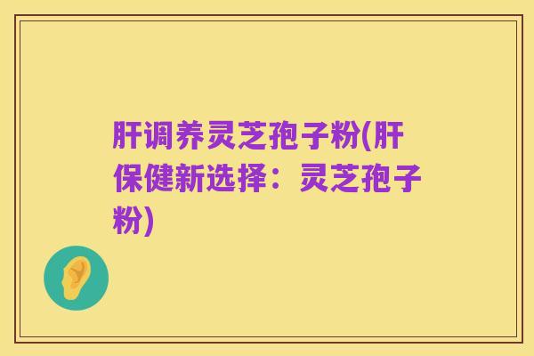肝调养灵芝孢子粉(肝保健新选择：灵芝孢子粉)