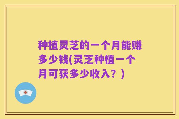 种植灵芝的一个月能赚多少钱(灵芝种植一个月可获多少收入？)
