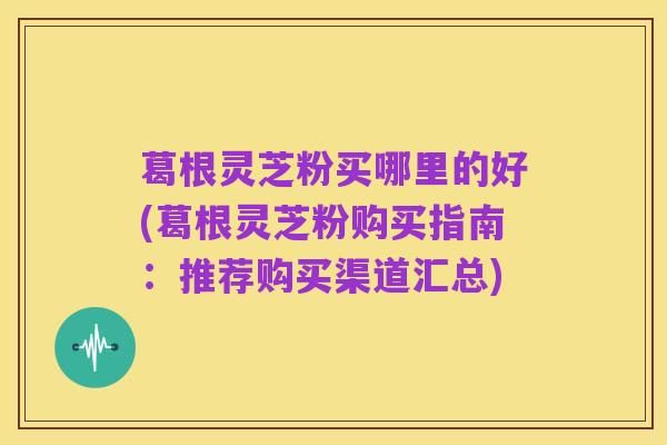 葛根灵芝粉买哪里的好(葛根灵芝粉购买指南:推荐购买渠道汇总)