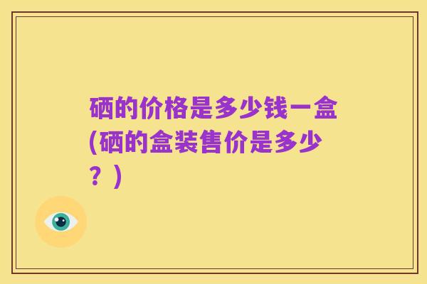 硒的价格是多少钱一盒(硒的盒装售价是多少?)