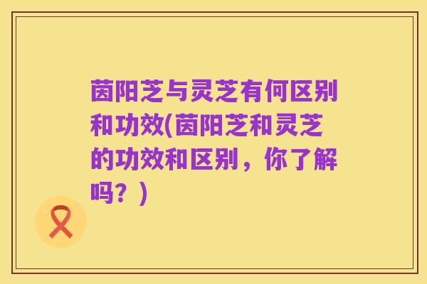 茵阳芝与灵芝有何区别和功效(茵阳芝和灵芝的功效和区别，你了解吗？)