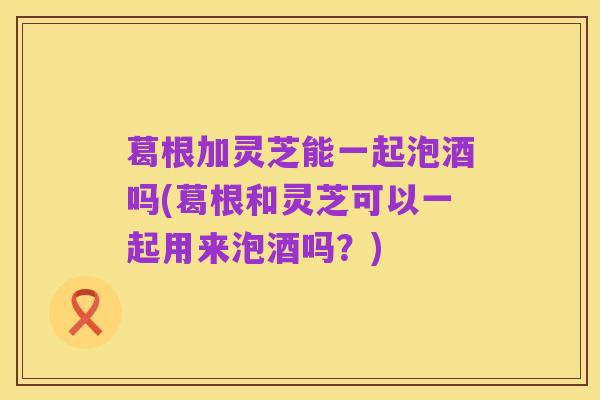 葛根加灵芝能一起泡酒吗(葛根和灵芝可以一起用来泡酒吗?)