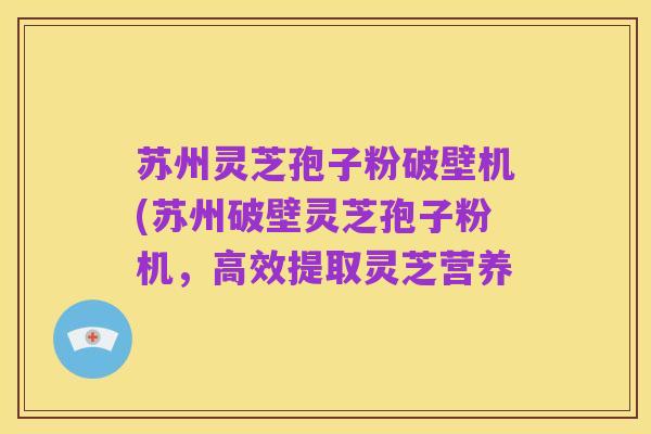 苏州灵芝孢子粉破壁机(苏州破壁灵芝孢子粉机,高效提取灵芝营养