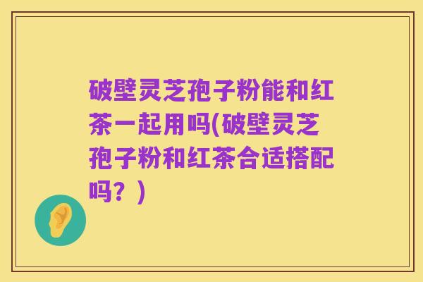 破壁灵芝孢子粉能和红茶一起用吗(破壁灵芝孢子粉和红茶合适搭配吗?)