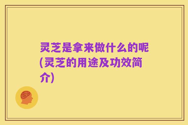 灵芝是拿来做什么的呢(灵芝的用途及功效简介)
