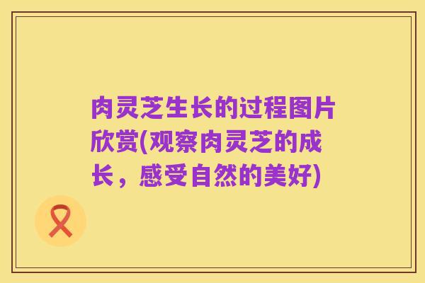 肉灵芝生长的过程图片欣赏(观察肉灵芝的成长，感受自然的美好)